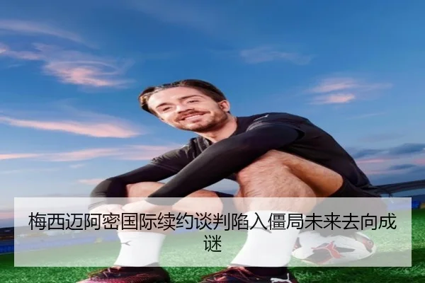 梅西迈阿密国际续约谈判陷入僵局未来去向成谜
