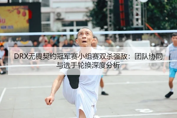 DRX无畏契约冠军赛小组赛双杀强敌：团队协同与选手轮换深度分析