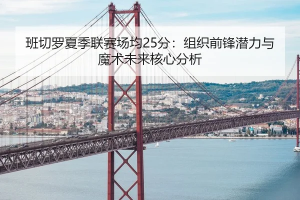 班切罗夏季联赛场均25分：组织前锋潜力与魔术未来核心分析